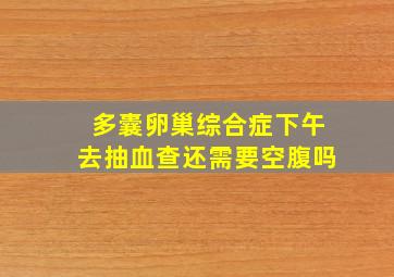 多囊卵巢综合症下午去抽血查还需要空腹吗