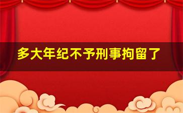 多大年纪不予刑事拘留了