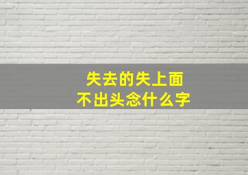 失去的失上面不出头念什么字