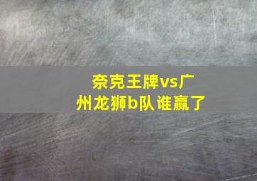 奈克王牌vs广州龙狮b队谁赢了