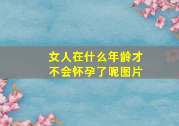 女人在什么年龄才不会怀孕了呢图片