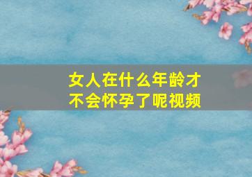 女人在什么年龄才不会怀孕了呢视频