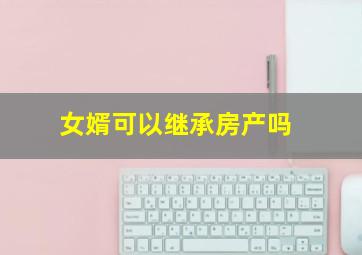 女婿可以继承房产吗