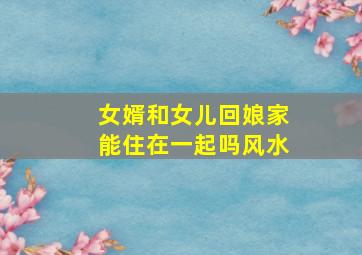 女婿和女儿回娘家能住在一起吗风水