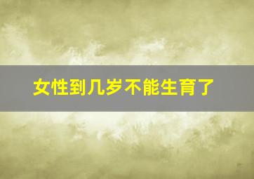 女性到几岁不能生育了