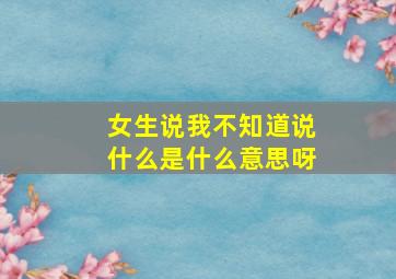 女生说我不知道说什么是什么意思呀