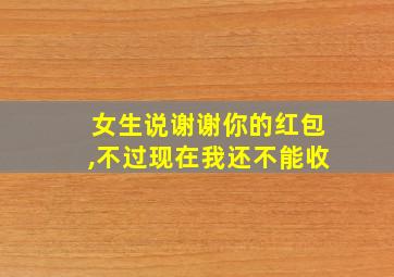 女生说谢谢你的红包,不过现在我还不能收