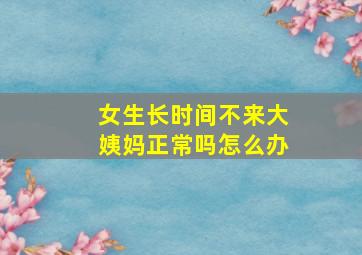 女生长时间不来大姨妈正常吗怎么办