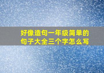 好像造句一年级简单的句子大全三个字怎么写