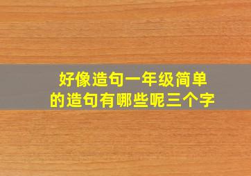 好像造句一年级简单的造句有哪些呢三个字