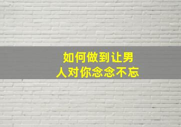 如何做到让男人对你念念不忘