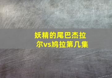 妖精的尾巴杰拉尔vs鸠拉第几集