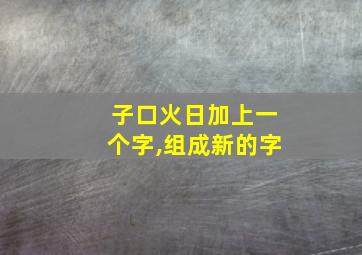 子口火日加上一个字,组成新的字