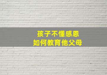 孩子不懂感恩如何教育他父母