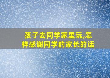 孩子去同学家里玩,怎样感谢同学的家长的话