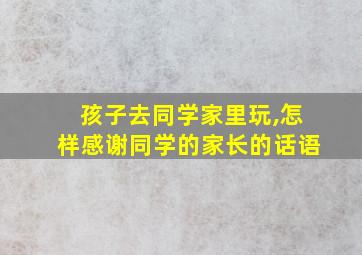 孩子去同学家里玩,怎样感谢同学的家长的话语