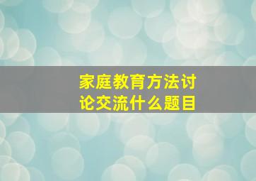 家庭教育方法讨论交流什么题目