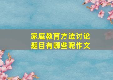 家庭教育方法讨论题目有哪些呢作文