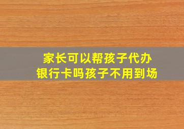 家长可以帮孩子代办银行卡吗孩子不用到场