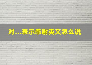 对...表示感谢英文怎么说