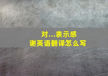 对...表示感谢英语翻译怎么写