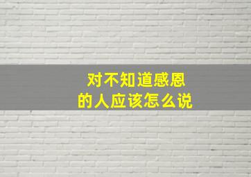 对不知道感恩的人应该怎么说