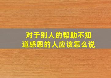 对于别人的帮助不知道感恩的人应该怎么说