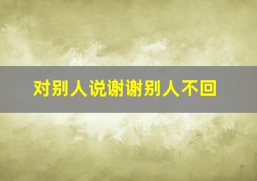 对别人说谢谢别人不回