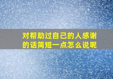 对帮助过自己的人感谢的话简短一点怎么说呢