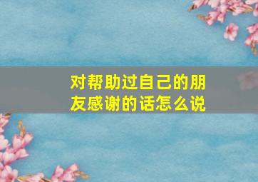 对帮助过自己的朋友感谢的话怎么说