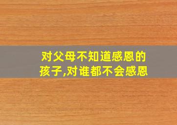 对父母不知道感恩的孩子,对谁都不会感恩