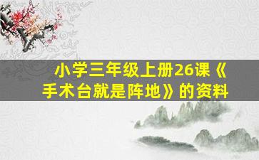 小学三年级上册26课《手术台就是阵地》的资料