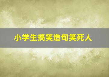 小学生搞笑造句笑死人