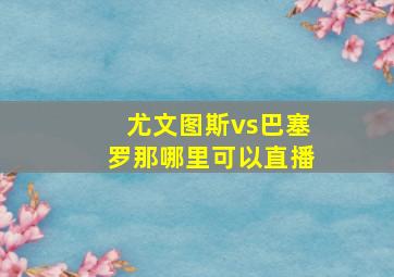 尤文图斯vs巴塞罗那哪里可以直播