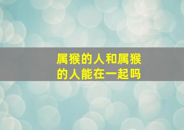 属猴的人和属猴的人能在一起吗