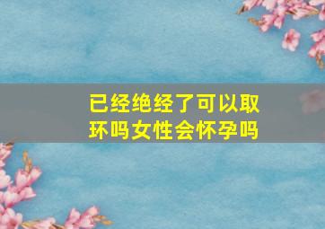 已经绝经了可以取环吗女性会怀孕吗