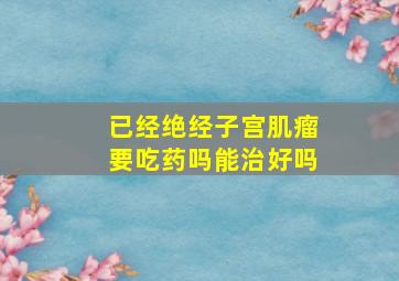 已经绝经子宫肌瘤要吃药吗能治好吗