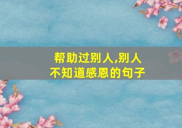 帮助过别人,别人不知道感恩的句子