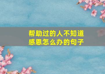 帮助过的人不知道感恩怎么办的句子