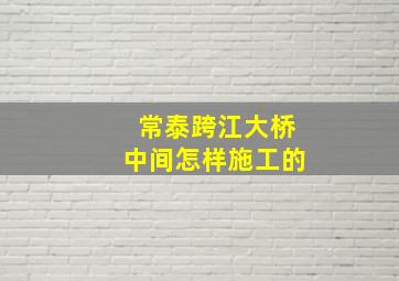 常泰跨江大桥中间怎样施工的