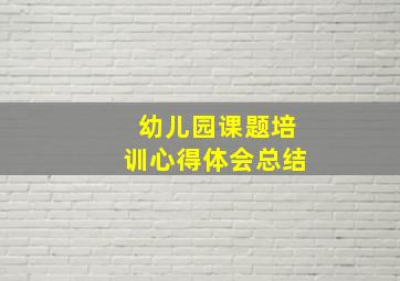 幼儿园课题培训心得体会总结