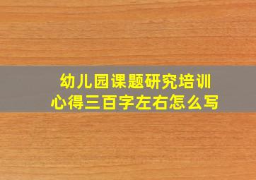 幼儿园课题研究培训心得三百字左右怎么写