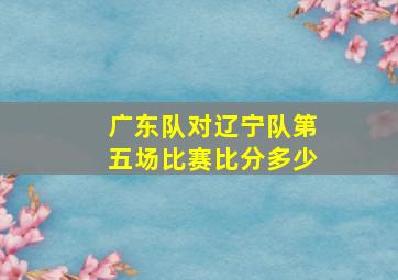 广东队对辽宁队第五场比赛比分多少