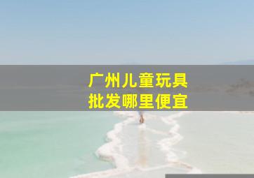 广州儿童玩具批发哪里便宜