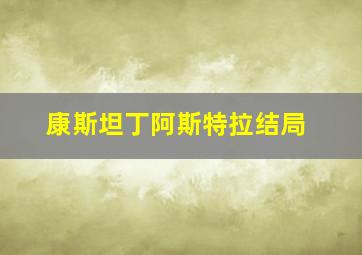 康斯坦丁阿斯特拉结局