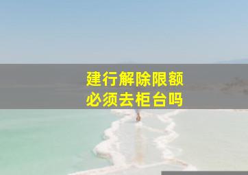 建行解除限额必须去柜台吗