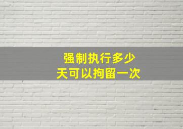 强制执行多少天可以拘留一次