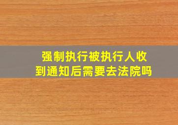 强制执行被执行人收到通知后需要去法院吗