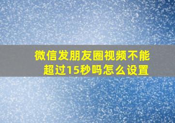 微信发朋友圈视频不能超过15秒吗怎么设置