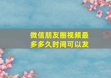 微信朋友圈视频最多多久时间可以发